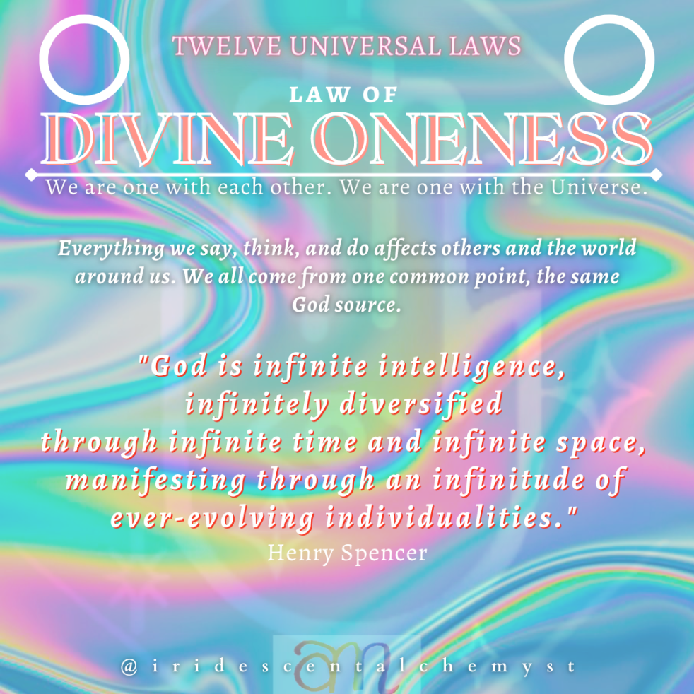 Universal Law of Divine Oneness We are one with each other. We are one with the Universe. Everything we say, think, an do affects others and the world around us. We all come from one common point, the same God source. "God is infinite intelligence, infinitely diversified through infinite time and infinite space, manifesting through an infinitude of ever-evolving individualities." Henry Spencer