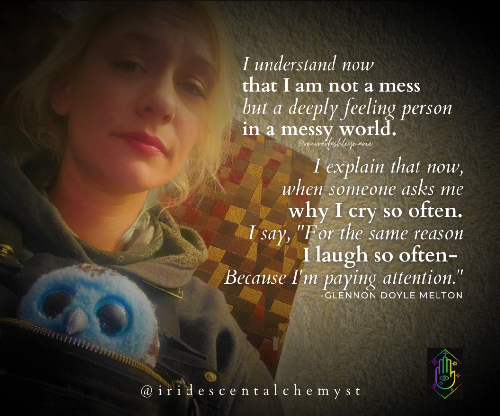 I understand now that I am not a mess but a deeply feeling person in a messy world. I esplain that now, when someone asks me why I cry so often. I say, "For the same reason I laugh so often- Because I am paying attention." -Glennon Doyle Melton @iridescentalchemyst @oeuvreofashleymarie