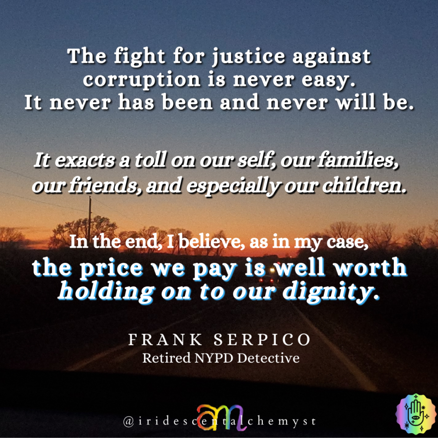 The fight for justice against corruption is never easy. It never has been and it never will be. It exacts a toll on our self, our families, our friends and especially our children. In the end, I believe, as in my case, the price we pay is well worth holding on to our dignity. Frank Serpico Retired NYPD Detective @iridescentalchemyst