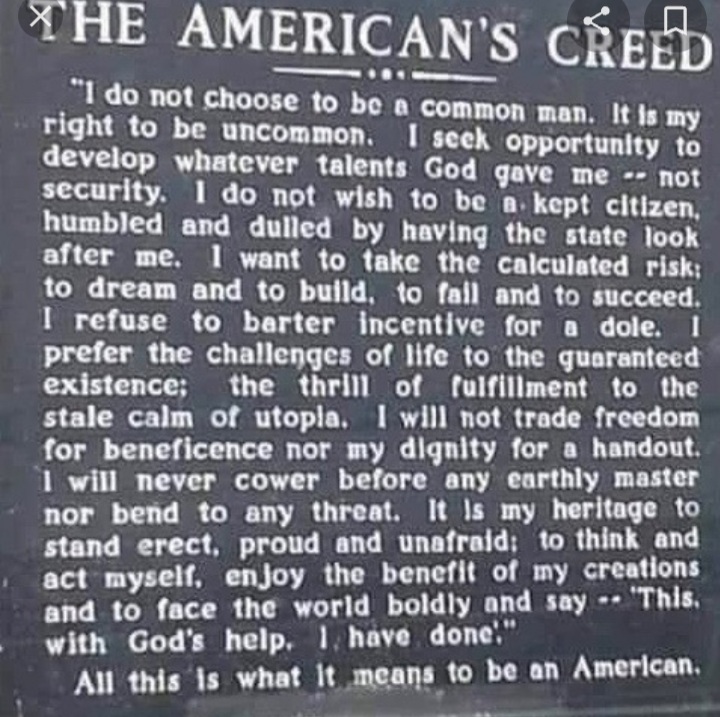 The American Creed: I Do Not Choose to Be a Common Man
by Dean Alfange

I do not choose to be a common man.
It is my right to be uncommon—if I can.
I seek opportunity—not security. I do not wish to be a kept citizen, humbled and dulled by having the state look after me.

I want to take the calculated risk; to dream and to build, to fail and to succeed.

I refuse to barter incentive for a dole. I prefer the challenges of life to the guaranteed existence; the thrill of fulfillment to the stale calm of utopia.

I will not trade freedom for beneficence nor my dignity for a handout. I will never cower before any master nor bend to any threat.

It is my heritage to stand erect, proud and unafraid; to think and act for myself, enjoy the benefit of my creations and to face the world boldly and say, “This I have done.”
All this is what it means to be an American