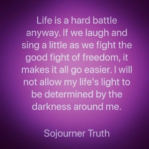 Life is a hard battle anyway. If we laugh and sing a little as we fight the good fight of freedom, it makes it all go easier. I will not allow my life's light to be determined by the darkness around me. Sojourner Truth.