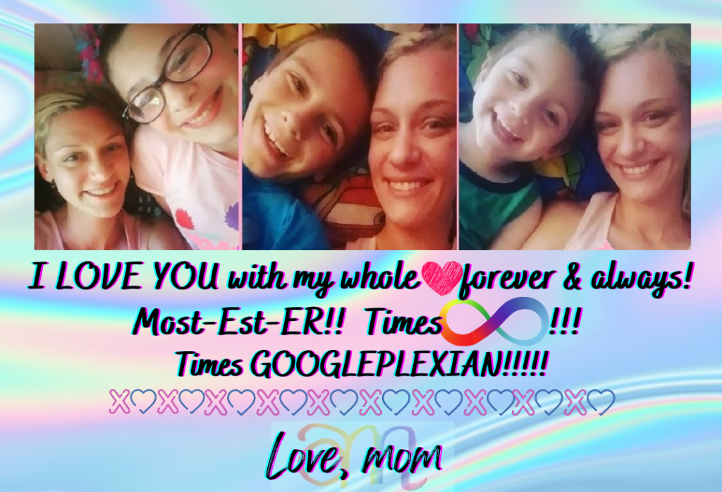 I love you with my whole heart! Forever & Always! Most-Est-ER! Times Infinity!!! Times GOOGLEPLEXIAN!!! Love, mom