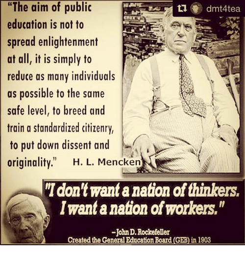 The aim of public education is not to spread enlightenment at all, it is simply to reduce as manu individuals as possible to tht same safe level, to breed and train a standardized citizenry, to put down dissent and originality." HL Mencken "I don't want a nation of thinkers. I want a nation of workers." John D Rockefeller created the general education board in 1903
