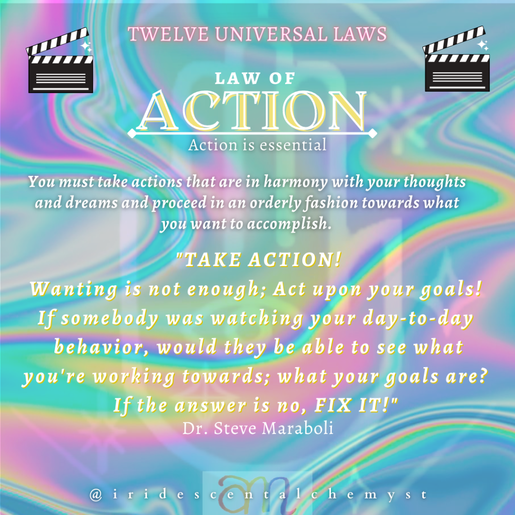 Universal Law of Action Action is essential. You must take actions that are in harmony with your thoughts and dreams and proceed in an orderly fashion towards what you want to accomplish. "TAKE ACTION! Wanting is not enough; Act upon your goals! If somebody was watching your day-to-day behavior, would they be able to see what you're working towards; what your goals are? If the answer is no, FIX IT!" Dr. Steve Maraboli