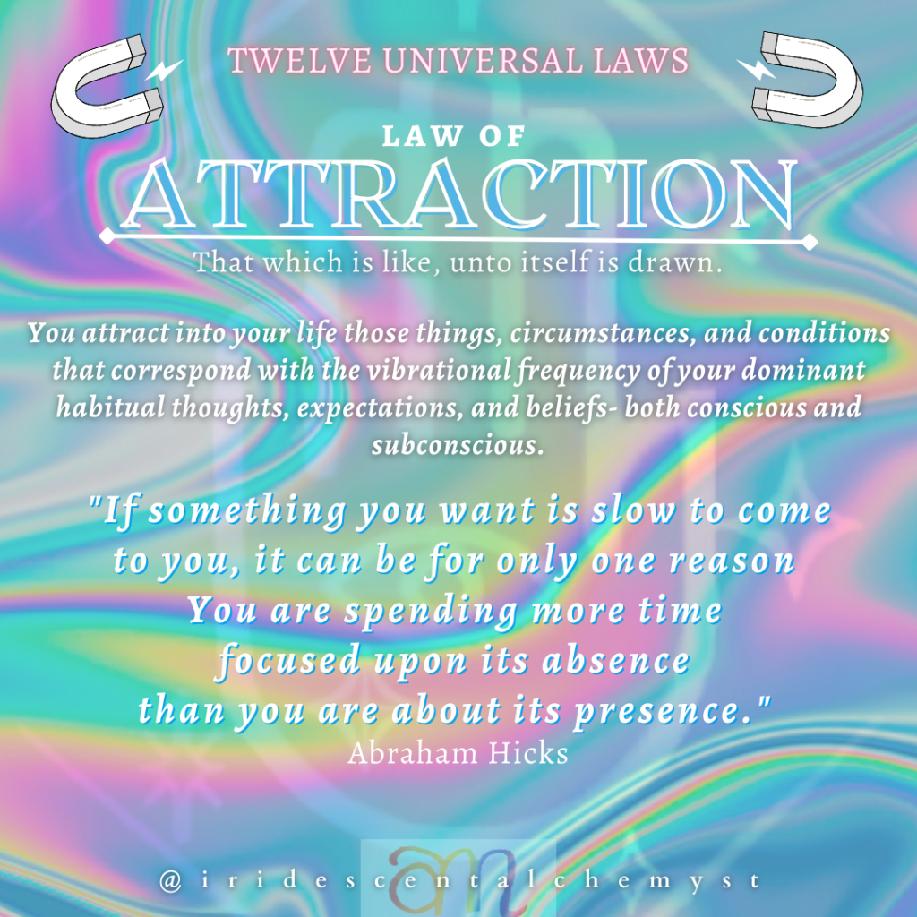 Universal Law of Attraction. That which is like unto itself is drawn. You attract into your life those things, circumstances, and conditions that correspond with the vibrational frequency of your dominant habitual thoughts, expectations, and beliefs- both conscious and subconscious. "If something you want is slow to come to you, it can be for only one reason You are spending more time focused upon its absence than you are about its presence." Abraham Hicks