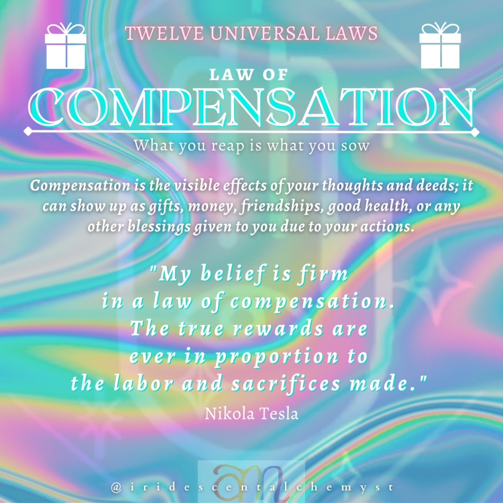 Universal Law of Compensation. What you reap is what you sow. Compensation is the visible effects of your thoughts and deeds; it can show up as gifts, money, friendships, good health, or any other blessings given to you due to your actions. "My belief is firm in a law of compensation. The true rewards are ever in proportion to the labor and sacrifices made." Nikola Tesla