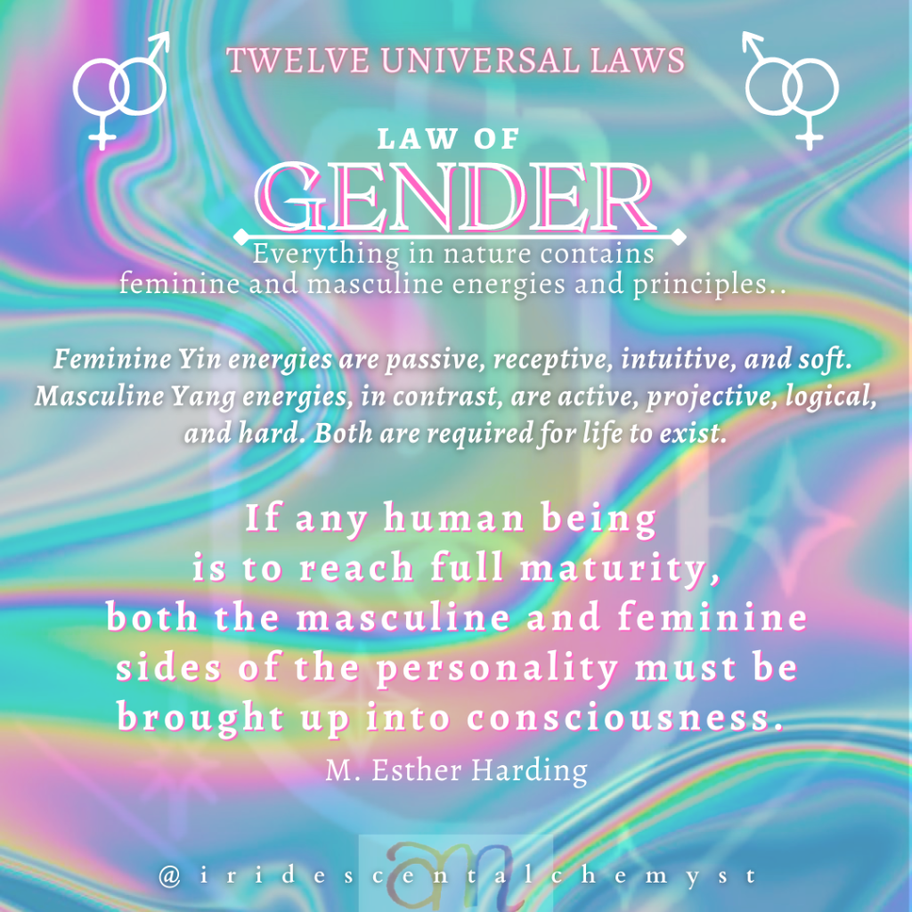 Universal Law of Gender. Everything in nature contains feminine and masculine energies. Feminine Yin energies are passive, receptive, intuitive, and soft. Masculine Yang energies, in contrast, are active, projective, logical, and hard. Both are required for life to exist. "If any human being is to reach full maturity, both the masculine and feminine sides of the personality must be brought up into consciousness." M. Esther Harding