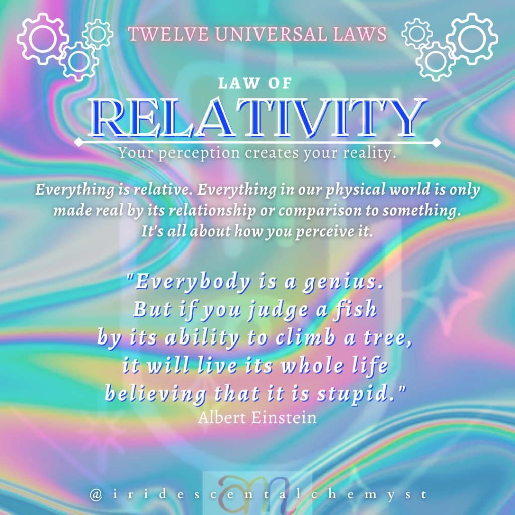 Universal Law of Relativity: Your perception creates your reality. Everything is relative. Everything in our physical world is only made real by its relationship or comparison to something. It's all about how you perceive it. "Everybody is a genius. But if you judge a fish by its ability to climb a tree, it will live its whole life believing that it is stupid." Albert Einstein.