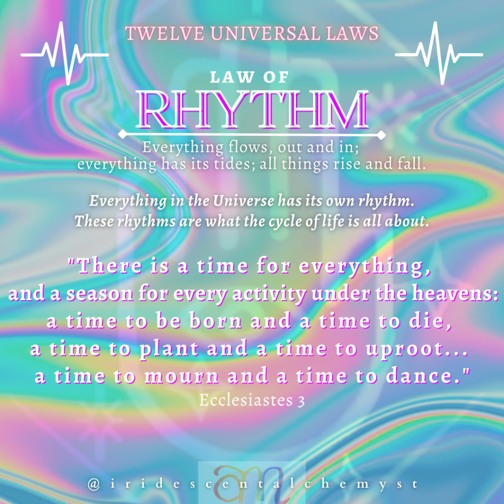 Universal Law of Rhythm: Everything flows, out and in; everything has its tides; all things rise and fall. Everything in the Universe has its own rhythm. These rhythms are what the cycle of life is all about. "There is a time for everything, and a season for every activity under the heavens: a time to be born and a time to die, a time to plant and a time to uproot... a time to mourn and a time to dance." Ecclesiastes 3