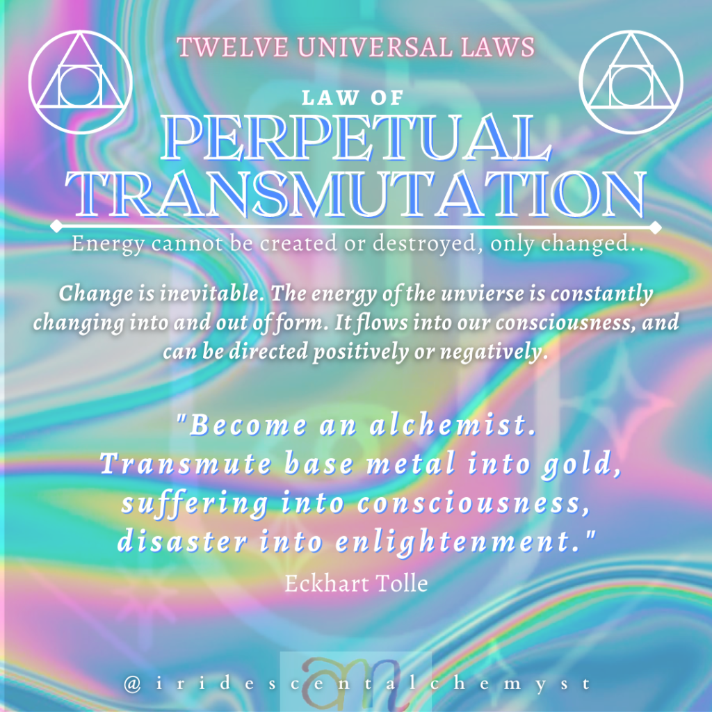 Universal Law of Perpetual Transmutation:  Energy Cannot Be Created or Destroyed, Only Changed. Change is inevitable. The energy of the unvierse is constantly changing into and out of form. It flows into our consciousness, and can be directed positively or negatively. "Become an alchemist. Transmute base metal into gold, suffering into consciousness, disaster into enlightenment." Eckhart Tolle