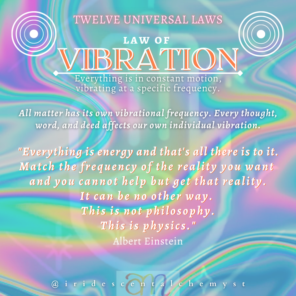Universal Law of Vibration. Everything is in constant motion, vibrating at a specific frequency. All matter has its own vibrational frequency. Every thought, word, and deed affects our own individual vibration. "Everything is energy and that's all there is to it. Match the frequency of the reality you want and you cannot help but get that reality. It can be no other way. This is not philosophy. This is physics." Albert Einstein