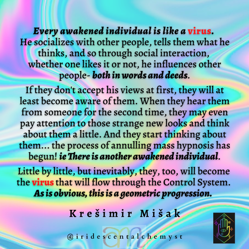 Every awakened individual is like a virus. He socializes with other people, tells them what he thinks, and so through social interaction, whether one likes it or not, he influences other people- both in words and deeds. If they don't accept his views at first, they will at least become aware of them. When they hear them from someone for the second time, they may even pay attention to those strange new looks and think about them a little. And they start thinking about them... the process of annulling mass hypnosis has begun! ie There is another awakened individual. Little by little, but inevitably, they, too, will become the virus that will flow through the Control System. As is obvious, this is a geometric progression. Kresimir Misak