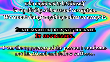 This is what I mean by unprejudiced objectivity. It is a moral achievement on the part of the doctor who ought not to let himself be repelled by sickness and corruption. We cannot change anything unless we accept it. Condemnation doesn't not liberate. It oppresses. I am the oppressor of the person I condemn, not his friend and fellow sufferer. CARL G JUNG