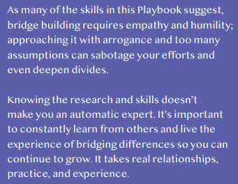 As many of the skills in this Playbook suggest, bridge building requires empathy and humility; approaching it with arrogance and too many assumptions can sabotage your efforts and even deepen divides.
Knowing the research and skills doesn’t make you an automatic expert. It’s important to constantly learn from others and live the experience of bridging differences so you can continue to grow. It takes real relationships, practice, and experience. 