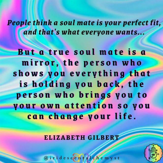People think that a soul mate is your perfect fit, and that's what everyone wants... But a true soul mate is a mirror, the person who shows you everything that's holding you back, the person who brings you to your own attention so you can change your life. ~Elizabeth Gilbert
