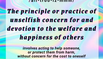 Altruism is the principle or practice of unselfish concern for an devotion to the welfare and happiness of others. involves acting to help someone or protect them from harm, without concern for the cost to oneself. the opposite of egoism @iridescentalchemyst