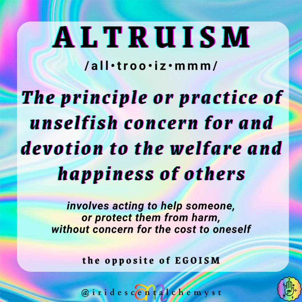 Altruism is the principle or practice of unselfish concern for an devotion to the welfare and happiness of others. involves acting to help someone or protect them from harm, without concern for the cost to oneself. the opposite of egoism @iridescentalchemyst